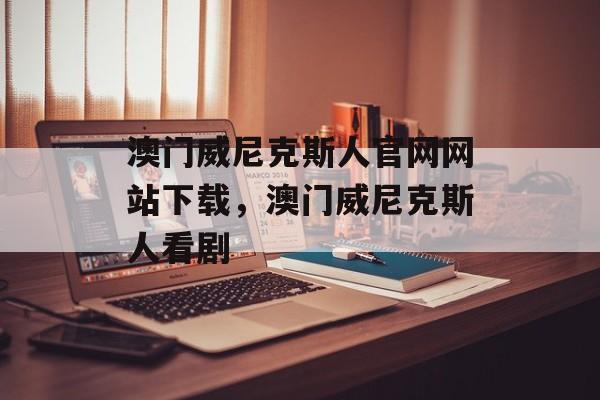 澳门威尼克斯人官网网站下载，澳门威尼克斯人看剧